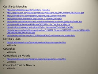 Castilla-La Mancha:http://es.wikipedia.org/wiki/Castilla-La_Manchahttp://pagina.jccm.es/estadistica/noticias/Poblacion%20CLM%202007%20(Avance).pdfhttp://club.telepolis.com/geografo/regional/espa/autonomias.htmhttp://www.monumentalnet.org/castilla_la_mancha/info.phphttp://www.castillalamancha.es/clmmedioambiente/contenidos/geografia/index.asphttp://es.wikipedia.org/wiki/Geograf%C3%ADa_de_Castilla-La_Manchahttp://redrural.tragsatec.es/redrural/Fichas_Regionales/FichaWeb_CM.PDFhttp://www.ico.es/web/descargas/paginas/1235962_Situacion%20%20Economica%20Castilla-La%20Mancha%2001-02-08.pdfhttp://www.porlibre.com/CASTILLALAMANCHA/castillalamancha.htm#toledoCastilla y León:http://club.telepolis.com/geografo/regional/espa/autonomias.htmWikipediaCataluña:WikipediaComunidad de Madrid:http://club.telepolis.com/geografo/regional/espa/autonomias.htmWikipediaComunidad Foral de Navarra:Wikipedia
