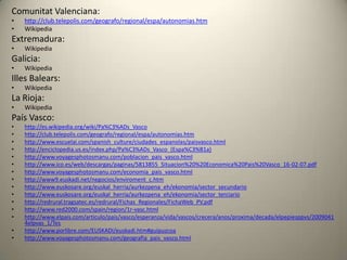 Comunitat Valenciana:http://club.telepolis.com/geografo/regional/espa/autonomias.htmWikipediaExtremadura:WikipediaGalicia:WikipediaIlles Balears:WikipediaLa Rioja:WikipediaPaís Vasco:http://es.wikipedia.org/wiki/Pa%C3%ADs_Vascohttp://club.telepolis.com/geografo/regional/espa/autonomias.htmhttp://www.escuelai.com/spanish_culture/ciudades_espanolas/paisvasco.htmlhttp://enciclopedia.us.es/index.php/Pa%C3%ADs_Vasco_(Espa%C3%B1a)http://www.voyagesphotosmanu.com/poblacion_pais_vasco.htmlhttp://www.ico.es/web/descargas/paginas/5813855_Situacion%20%20Economica%20Pais%20Vasco_16-02-07.pdfhttp://www.voyagesphotosmanu.com/economia_pais_vasco.htmlhttp://www9.euskadi.net/negocios/enviroment_c.htmhttp://www.euskosare.org/euskal_herria/aurkezpena_eh/ekonomia/sector_secundariohttp://www.euskosare.org/euskal_herria/aurkezpena_eh/ekonomia/sector_terciariohttp://redrural.tragsatec.es/redrural/Fichas_Regionales/FichaWeb_PV.pdfhttp://www.red2000.com/spain/region/1r-vasc.htmlhttp://www.elpais.com/articulo/pais/vasco/esperanza/vida/vascos/crecera/anos/proxima/decada/elpepiesppvs/20090414elpvas_1/Teshttp://www.porlibre.com/EUSKADI/euskadi.htm#guipuzcoahttp://www.voyagesphotosmanu.com/geografia_pais_vasco.html