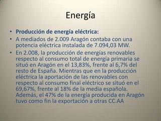 EnergíaProducción de energía eléctrica:A mediados de 2.009 Aragón contaba con una potencia eléctrica instalada de 7.094,03 MW. En 2.008, la producción de energías renovables respecto al consumo total de energía primaria se situó en Aragón en el 13,83%, frente al 6,7% del resto de España. Mientras que en la producción eléctrica la aportación de las renovables con respecto al consumo final eléctrico se situó en el 69,67%, frente al 18% de la media española. Además, el 47% de la energía producida en Aragón tuvo como fin la exportación a otras CC.AA 