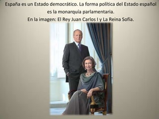 España es un Estado democrático. La forma política del Estado español es la monarquía parlamentaria.En la imagen: El Rey Juan Carlos I y La Reina Sofía.