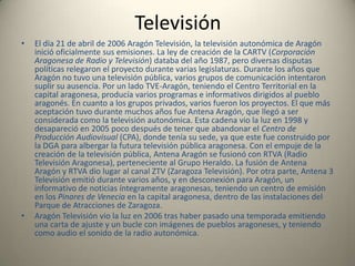 RadioEn 18 de agosto de 2005 la radio autonómica de Aragón, Aragón Radio, inició sus emisiones a las 17.00 horas con el sonido de los tambores y bombos de Calanda y con una canción del grupo zaragozano "Los Peces". Desde aquellos momentos, Aragón tiene su radio pública. La audiencia de dicha radio es de entre 20.000 oyentes, según el último EMG, y 70.000, según mediciones privadas. La radio autonómica se basa en las noticias teniendo boletines informativos cada hora desde las 7.00 de la mañana hasta las 0.00. Además cuenta con programas sobre deporte, música, tendencias, etc. y retransmite numerosos acontecimientos deportivos.