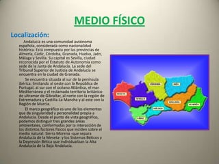 MEDIO FÍSICOLocalización:Andalucía es una comunidad autónoma española, considerada como nacionalidad histórica. Está compuesta por las provincias de Almería, Cádiz, Córdoba, Granada, Huelva, Jaén, Málaga y Sevilla. Su capital es Sevilla, ciudad reconocida por el Estatuto de Autonomía como sede de la Junta de Andalucía. La sede del Tribunal Superior de Justicia de Andalucía se encuentra en la ciudad de Granada.               Se encuentra situada al sur de la península ibérica; limitando al oeste con la República de Portugal, al sur con el océano Atlántico, el mar Mediterráneo y el reclamado territorio británico de ultramar de Gibraltar, al norte con la región de Extremadura y Castilla-La Mancha y al este con la Región de Murcia.               El marco geográfico es uno de los elementos que da singularidad y personalidad propia a Andalucía. Desde el punto de vista geográfico, podemos distinguir tres grandes áreas ambientales, conformadas por la interacción de los distintos factores físicos que inciden sobre el medio natural: Sierra Morena -que separa Andalucía de la Meseta- y los Sistemas Béticos y la Depresión Bética que individualizan la Alta Andalucía de la Baja Andalucía.