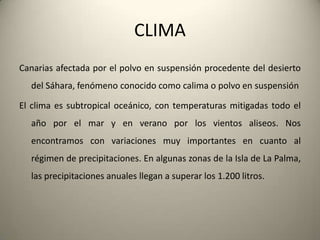 .En lasislasorientaleslasprecipitaciones son másescasasque en lasoccidentales; así Fuerteventura y Lanzarote se caracterizanpor un climaáridosemidesértico. La porosidad del terreno dada sunaturalezavolcánica, dificulta el aprovechamiento del agua de la lluvia en presas y embalses.  Unacaracterística de algunoslugares de lasislases la presencia de montañascerca de la costaqueprovocanquelasmasas de aire se condensen, dandolugar al fenómenoconocidocomomar de nubes, y portanto, el beneficio de la vegetación de la zonadebido a la humedad. Sin embargo, debido a los microclimasexistentes en unamismaisla, podemosencontrarzonasdondeaparecenbosqueshúmedos y otraszonasdonde la aridezes la característica principal.