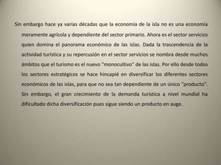 .No en vano, se reconocedesdelasprincipalesadministraciones, que la emergencia de nuevosdestinosturísticos en territoriosmenosdesarrollados son grandescompetidorespara la industriaturísticacanaria. La bonanza del clima de lasislas, unascondicionesnaturalesúnicas y unosserviciosaltamentecualificadosasícomo la seguridadqueofrecen al turista, las Islas Canarias, son lasprincipalesbazasactualesfrente al abaratamiento de costes y principalmente de la mano de obra en nuevosdestinosturísticos.