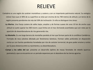 HIDROGRAFÍALos ríoscántabros son cortos, rápidos y pococaudalosos; salvanunasconsiderablespendientes al estar el mar próximo a sunacimiento en la cordillera Cantábrica. Susrecorridossuelen ser perpendiculares a la costa, siexceptuamos el río Ebro, y poseen un caudal más o menospersistente a lo largo de todo el añomotivadoporunasprecipitacionespor lo general constantes. Aunasí, esteesescaso (20 m³/s anualmente) en comparación con otrosríos de la PenínsulaIbérica. La rapidez de susaguas, motivadoporlasconsiderablespendientes de los recorridos, hacenquetengan un granpodererosivo, formando los encajadosvalles en forma de Vcaracterísticos de la cornisaCantábrica.