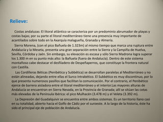 Relieve:           Costas andaluzas: El litoral atlántico se caracteriza por un predominio abrumador de playas y costas bajas; por su parte el litoral mediterráneo tiene una presencia muy importante de acantilados sobre todo en la Axarquía malagueña, Granada y Almería.           Sierra Morena, (con el pico Bañuela de 1.323m) al mismo tiempo que marca una ruptura entre Andalucía y la Meseta, presenta una gran separación entre la Sierra y la Campiña de Huelva, Sevilla, Córdoba y Jaén. Sin embargo, su elevación es escasa y sólo Sierra Madrona logra superar los 1.300 m en su punto más alto: la Bañuela (fuera de Andalucía). Dentro de este sistema montañoso cabe destacar el desfiladero de Despeñaperros, que constituye la frontera natural con Castilla.             Las Cordilleras Béticas (Penibética y Subbética) se desarrollan paralelas al Mediterráneo y no están alineadas, dejando entre ellas el Surco Intrabético. El Subbético es muy discontinuo, por lo que presenta numerosos pasillos que facilitan la comunicación. Por el contrario, el Penibético ejerce de barrera aisladora entre el litoral mediterráneo y el interior.Las mayores alturas de Andalucía se encuentran en Sierra Nevada, en la Provincia de Granada; allí se sitúan las cotas más elevadas de la Península Ibérica: el pico Mulhacén (3.478 m) y el Veleta (3.392 m).             La Depresión del Guadalquivir se encuentra entre ambos sistemas. Es un territorio llano casi en su totalidad, abierto hacia el Golfo de Cádiz por el suroeste. A lo largo de la historia, éste ha sido el principal eje de población de Andalucía.