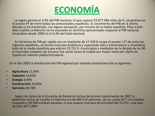 Sector PrimarioEl sector primario en Castilla-La Mancha supone el 11,64% del PIB regional y ocupa al 9,9% de la población activa.Agricultura y Silvicultura:           Debido a la aridez del terreno, con un 52% del suelo de secano, las actividades agropecuarias se han basado históricamente en el cultivo del trigo (37%), vid (17,2%) y olivo (6,6%). Castilla-La Mancha posee una de las áreas más extensas de toda Europa para cultivo de la vid con casi 700.000 hectáreas. Este cultivo predomina en el oeste y suroeste de La Mancha, aunque está generalizado por toda la región. Castilla-La Mancha produjo en 2005 3.074.462 toneladas de uva, lo que supuso el  53,40% de la producción española. Tras la uva el producto agrario más producido es la cebada con el 25% del total nacional equivalente a 2.272.007 toneladas.            Las frutas y hortalizas tienen cada día más presencia, debido a su alto valor añadido. Necesitan de grandes cantidades de agua de regadío. Aún son pocas las explotaciones de cultivos bajo plástico, y es que los dos meses de heladas seguras dificultan la producción de invernadero tradicional.    Dos productos destacan por su alta productividad: el azafrán y los champiñones. El azafrán es un producto de secano, y normalmente se encuentra asociado a otros cultivos: viñedos y olivos. El champiñón, por el contrario se cultiva en naves cerradas. En La Manchuela se recoge la mitad de la producción nacional.             Los cultivos industriales son, también, muy importantes: girasol, remolacha y tabaco, sobre todo.             La explotación forestal tiene menor importancia económica. El árbol más productivo es el pino, normalmente de repoblación. La explotación de las choperas de ribera es marginal. En Toledo, Ciudad Real y Albacete la caza tiene gran importancia económica. Usos del suelo:   Tierras de cultivo: 49%   Prados y pastizales: 11%   Terreno forestal: 24%
