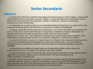 Minería y Energía:La producción minera en Castilla-La Mancha es escasa, aunque históricamente hay importantes yacimientos. Almadén continúa siendo el principal productor de mercurio de España. En la serranía de Cuenca se explota hierro, plomo y cinc; en Villarrubia de Santiago (Toledo) sulfato de sodio; en la misma provincia bentonita y sepiolita (mineral de arcilla). Además hay canteras de caolín. La provincia con más recursos mineros es Ciudad Real, seguida de Guadalajara y Toledo.            La producción de energía eléctrica es importante, y excede las necesidades de la región por lo que buena parte de ella se exporta a Madrid, Valencia y Andalucía. Destaca el complejo petroquímico de Puertollano, el único de España que no se encuentra en la costa. La mayor parte de la producción eléctrica es de origen térmico. En Puertollano hay dos grupos, GICC Elcogás y Puertollano; y en Toledo Aceca. Existen dos centrales nucleares: la de Trillo, y la de Zorita, en Guadalajara.Complejo petroquímico de PuertollanoCentral nuclear de Trillo