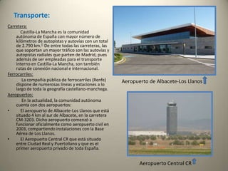 Sanidad:El SESCAM es el órgano encargado de la salud en Castilla-La Mancha. Depende de la Consejería de Salud y Bienestar Social.Educación:En la enseñanza superior, la región cuenta con una universidad propia desde 1985, la Universidad de Castilla-La Mancha, que unificó los distintos centros provinciales que dependían de otras universidades. La universidad se estructura en cuatro campus: Albacete, Ciudad Real, Cuenca y Toledo, extendiéndose también a Almadén, Talavera de la Reina y Puertollano. En total se pueden cursar 54 titulaciones. Por su parte, la provincia de Guadalajara no forma parte de la universidad regional, estando su campus adscrito a la Universidad de Alcalá y ofreciendo a sus alumnos en el campus alcarreño las titulaciones de Magisterio, Empresariales, Turismo, Arquitectura Técnica y Enfermería. La Universidad Nacional de Educación a Distancia también ofrece sus estudios en la región a través de cinco centros adscritos, uno por cada provincia: Albacete (con una extensión en Almansa), Valdepeñas, Cuenca, Guadalajara y Talavera de la Reina. Y finalmente la Universidad Internacional Menéndez Pelayo que cuenta con una sede en Cuenca.Comercio:          El comercio es el sector más dinámico, el que más empleo genera y el que más valor obtiene. Se trata de pequeños comercios de carácter familiar. Las grandes superficies son de capital foráneo. Unido al comercio se desarrolla el sector del transporte y las comunicaciones. Es un sector con mucha proyección en el que existen algunas grandes empresas, dedicadas al transporte de mercancías o de viajeros.