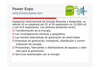 Power Expo
www.feriazaragoza.com


Exposición Internacional de Energía Eficiente y Sostenible, su
edición VI se celebrará del 22 al 24 septiembre en 32.000 m2
y con 615 expositores. Los sectores presentes serán:
   Transformación de la energía,
   Las investigaciones sísmicas y geográfica,
   Las fuentes alternativas de generación de electricidad.
   Empresas de generación, transporte, distribución y comer-
   cialización de energía.
   Proyectistas, fabricantes y distribuidores de equipos y siste-
   mas para la generación,
   Servicios relacionados con la energía.
 