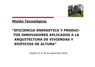 Misión Tecnológica:

“EFICIENCIA ENERGETICA Y PRODUC-
 TOS INNOVADORES APLICADOS A LA
  ARQUITECTURA DE VIVIENDAS Y
  EDIFICIOS DE ALTURA”

         España 21 al 29 de septiembre 2010
 