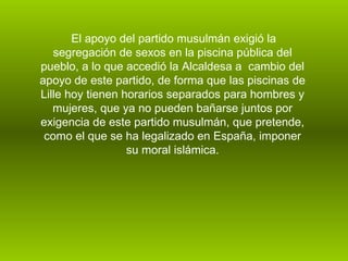 El apoyo del partido musulmán exigió la segregación de sexos en la piscina pública del pueblo, a lo que accedió la Alcaldesa a  cambio del apoyo de este partido, de forma que las piscinas de Lille hoy tienen horarios separados para hombres y mujeres, que ya no pueden bañarse juntos por exigencia de este partido musulmán, que pretende, como el que se ha legalizado en España, imponer su moral islámica.   