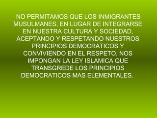 NO PERMITAMOS QUE LOS INMIGRANTES MUSULMANES, EN LUGAR DE INTEGRARSE EN NUESTRA CULTURA Y SOCIEDAD, ACEPTANDO Y RESPETANDO NUESTROS PRINCIPIOS DEMOCRATICOS Y CONVIVIENDO EN EL RESPETO, NOS IMPONGAN LA LEY ISLAMICA QUE TRANSGREDE LOS PRINCIPIOS DEMOCRATICOS MAS ELEMENTALES.   