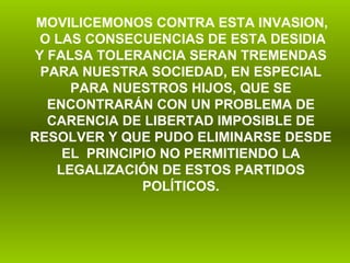 MOVILICEMONOS CONTRA ESTA INVASION,  O LAS CONSECUENCIAS DE ESTA DESIDIA Y FALSA TOLERANCIA SERAN TREMENDAS PARA NUESTRA SOCIEDAD, EN ESPECIAL PARA NUESTROS HIJOS, QUE SE ENCONTRARÁN CON UN PROBLEMA DE CARENCIA DE LIBERTAD IMPOSIBLE DE RESOLVER Y QUE PUDO ELIMINARSE DESDE EL  PRINCIPIO NO PERMITIENDO LA LEGALIZACIÓN DE ESTOS PARTIDOS POLÍTICOS.   