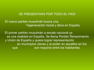   SE PRESENTARÁ POR TODO EL PAÍS El nuevo partido musulmán busca una  "regeneración moral y ética en España  El primer partido musulmán a escala nacional ya  es una realidad en España. Se llama Partido Renacimiento y Unión de España y quiere lograr representación  en municipios claves y el poder en aquellos en los que  son mayoría entre los habitantes.  
