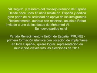 "Al Hégira", y tesorero del Consejo islámico de España. Desde hace unos 15 años reside en  España y dedica gran parte de su actividad en apoyo de los inmigrantes. Recientemente, aunque con reservas, acudió a Rabat invitado a uno de los fastos de Mohamed VI.  Su nuevo partido es el    Partido Renacimiento y Unión de España (PRUNE) - primera formación islámica con vocación de implantarse en toda España-, quiere lograr  representación en municipios claves tras las elecciones de 2011. 