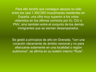 Para ello tendrá que conseguir apoyos no sólo entre los casi 1.300.000 musulmanes residentes en España, una cifra muy superior a los votos obtenidos en los últimos comicios por IU, CiU o PNV, sino también entre el conjunto de los demás inmigrantes que se sientan desamparados. Se gestó a principios de año en Granada, "con una vocación claramente de ámbito nacional y no para afianzarse solamente en una localidad o región autónoma", se afirma en su boletín interno "Ruta".  
