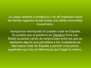 se  Luego vendrán a Andalucía y de allí irradiarán hacia las demás regiones donde exista una sólida comunidad musulmana.   Aunque los marroquíes no pueden votar en España. Es posible que el gobierno de  Zapatero  firme con Rabat acuerdos varios de reciprocidad entre los que se deslizaría alguno que permitiera a los ciudadanos de Marruecos votar en España y permitir a los pocos españoles que hay en Marruecos que hagan lo mismo.   