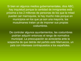 Si bien en algunos medios gubernamentales, dice ABC, hay inquietud porque la cantidad de inmigrantes está próxima a los 2 millones de personas de los que la mitad pueden ser marroquíes, la hay mucho más porque en municipios en los que ya son una mayoría, los musulmanes tratan ya de imponer sus propias costumbres. De controlar algunos ayuntamientos, las costumbres podrían adquirir entonces el rango de normativa municipal. La preocupación se acrecienta ante la sospecha de que detrás del partido esté Marruecos, un país con intereses contrapuestos a los españoles.   