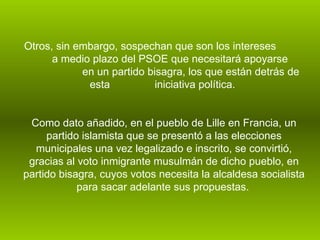 Otros, sin embargo, sospechan que son los intereses  a medio plazo del PSOE que necesitará apoyarse  en un partido bisagra, los que están detrás de esta  iniciativa política.  Como dato añadido, en el pueblo de Lille en Francia, un partido islamista que se presentó a las elecciones municipales una vez legalizado e inscrito, se convirtió, gracias al voto inmigrante musulmán de dicho pueblo, en partido bisagra, cuyos votos necesita la alcaldesa socialista para sacar adelante sus propuestas.   
