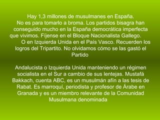 Hay 1,3 millones de musulmanes en España. No es para tomarlo a broma. Los partidos bisagra han conseguido mucho en la España democrática imperfecta que vivimos. Fíjense en el Bloque Nacionalista Gallego.  O en Izquierda Unida en el País Vasco. Recuerden los logros del Tripartito. No olvidamos cómo se las gastó el Partido  Andalucista o Izquierda Unida manteniendo un régimen socialista en el Sur a cambio de sus lentejas. Mustafá Bakkach, cuenta ABC, es un musulmán afín a las tesis de Rabat. Es marroquí, periodista y profesor de Árabe en Granada y es un miembro relevante de la Comunidad Musulmana denominada  