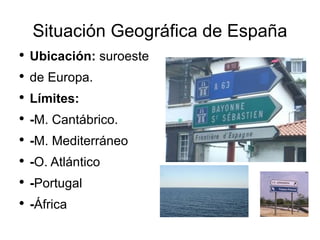 Situación Geográfica de España Ubicación : suroeste de Europa. Límites: - M. Cantábrico. - M. Mediterráneo - O. Atlántico - Portugal - África - Francia 