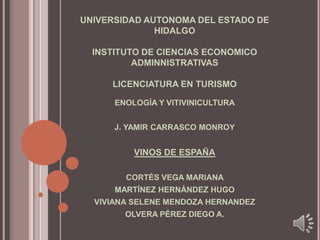 UNIVERSIDAD AUTONOMA DEL ESTADO DE HIDALGOINSTITUTO DE CIENCIAS ECONOMICO ADMINNISTRATIVASLICENCIATURA EN TURISMO ENOLOGÍA Y VITIVINICULTURA J. YAMIR CARRASCO MONROY VINOS DE ESPAÑA CORTÉS VEGA MARIANA  MARTÍNEZ HERNÁNDEZ HUGO VIVIANA SELENE MENDOZA HERNANDEZ OLVERA PÉREZ DIEGO A. 
