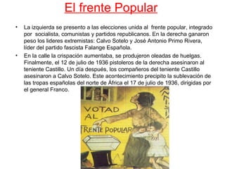 El frente Popular
•   La izquierda se presento a las elecciones unida al frente popular, integrado
    por socialista, comunistas y partidos republicanos. En la derecha ganaron
    peso los lideres extremistas: Calvo Sotelo y José Antonio Primo Rivera,
    líder del partido fascista Falange Española.
•   En la calle la crispación aumentaba, se produjeron oleadas de huelgas.
    Finalmente, el 12 de julio de 1936 pistoleros de la derecha asesinaron al
    teniente Castillo. Un día después, los compañeros del teniente Castillo
    asesinaron a Calvo Sotelo. Este acontecimiento precipito la sublevación de
    las tropas españolas del norte de África el 17 de julio de 1936, dirigidas por
    el general Franco.
 
