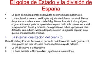 El golpe de Estado y la división de
                 España
•     La zona dominada por los sublevados se denominaba nacionales.
•     Los sublevados crearon en Burgos la junta de defensa nacional. Meses
      después se nombro a franco jefe del gobierno. Los sindicatos y alguna
      organizaciones populares aprovecharon para realizar la revolución social,
      y expropiación fincas y fabricas. Se organizaron milicias populares para
      defender la republica. Meses después se creo un ejercito popular, en el
      que se englobaron las milicias.
•     La internacionalización del conflicto
Gran Bretaña y Francia firmaron un pacto de no intervención en la guerra civil,
     pero pronto fue roto y los dos bando recibieron ayuda exterior.
5.   La URSS apoyo a la Republica
6.   La Italia fascista y Alemania Nazi ayudaron a los rebeldes.
 