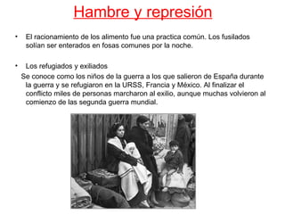 Hambre y represión
•    El racionamiento de los alimento fue una practica común. Los fusilados
     solían ser enterados en fosas comunes por la noche.

•    Los refugiados y exiliados
    Se conoce como los niños de la guerra a los que salieron de España durante
     la guerra y se refugiaron en la URSS, Francia y México. Al finalizar el
     conflicto miles de personas marcharon al exilio, aunque muchas volvieron al
     comienzo de las segunda guerra mundial.
 