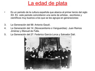 La edad de plata
•    Es un periodo de la cultura española que abarca al primer tercio del siglo
     XX. En este periodo coincidieron una serie de artistas , escritores y
     científicos muy buenos a los que se les agrupa en generaciones:

3.   La Generación del 98: Antonio Gaudí.
4.   La Generación del 14: (Novecentismo o Vanguardias) Juan Ramos
     Jiménez y Manuel de Falla.
5.   La Generación del 27: Federico García Lorca y Salvador Dalí.
 
