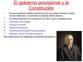 El gobierno provisional y la
                 Constitución
•    El nuevo gobierno estaba presidido por los que habían firmado el pacto
     de San Sebastian y lo presidía el cordobés Alcalá Zamora.
•    La cortes elaboraron la constitución de 1931 cuyas novedades eran:
3.   Libertades individuales
4.   Sufragio universal
5.   Estado aconfesional
6.   Organización territorial descentralizada
7.   Bienestar social. Enseñanza publica
Mas tarde Azaña fue designado presidente del gobierno.
 