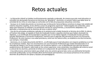 Retos actuales
•   · La Educación Infantil se hallaba insuficientemente regulada y ordenada, de manera que este nivel educativo se
    concebía con demasiada frecuencia en términos de "guardería". Asimismo, el carácter lúdico que debe tener la
    actividad de los niños en esta etapa se confundía con la falta de propuestas educativas concretas.
•   · Aunque en el citado documento se reconocía que la Educación General Básica constituía la etapa más estable del
    sistema educativo español, en los últimos cursos los programas aparecían "sobrecargados de contenidos, poco
    aptos para favorecer la reflexión y la asimilación real de los conocimientos, y escasamente adaptados a las
    aptitudes y motivaciones de los alumnos de once a catorce años".
•   · Uno de los principales problemas radicaba en la existencia de la doble titulación al término de la EGB. En efecto,
    al finalizar esta etapa, se expedía el título de Graduado Escolar a aquellos alumnos que habían alcanzado los
    objetivos, y un Certificado de Escolaridad a aquellos que no los habían logrado. El Graduado Escolar permitía
    estudiar Bachillerato o Formación Profesional, mientras que el segundo sólo permitía el acceso a la Formación
    Profesional. De esta manera a una edad prematura, como son los catorce años, se establecía una discriminación,
    casi siempre, irreversible.
•   · Asimismo, en el citado documento del M.E.C., se afirmaba que el nivel educativo con mayores problemas es el de
    las enseñanzas medias. Aquí nos encontramos con una Formación Profesional que estaba desvalorizada en el
    mercado de trabajo y con escasa conexión con la práctica laboral, y con un Bachillerato que pecó de excesivo
    academicismo y de impartir, sobre todo en los cursos superiores, unos contenidos muy alejados del entorno social
    y cultural de los alumnos, poniendo el énfasis en la adquisición de aprendizajes memorísticos.
•   · A las disfunciones anteriores habría que añadir otras de carácter general tales como una deficiente formación
    inicial del profesorado, la muy limitada oferta de formación permanente y una escasa presencia en los centros
    docentes de profesores de apoyo y equipos psicopedagógicos.
 