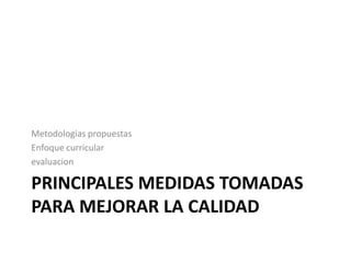 Metodologias propuestas
Enfoque curricular
evaluacion

PRINCIPALES MEDIDAS TOMADAS
PARA MEJORAR LA CALIDAD
 