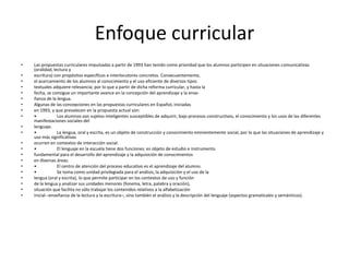 Enfoque curricular
•   Las propuestas curriculares impulsadas a partir de 1993 han tenido como prioridad que los alumnos participen en situaciones comunicativas
    (oralidad, lectura y
•   escritura) con propósitos específicos e interlocutores concretos. Consecuentemente,
•   el acercamiento de los alumnos al conocimiento y el uso eficiente de diversos tipos
•   textuales adquiere relevancia; por lo que a partir de dicha reforma curricular, y hasta la
•   fecha, se consigue un importante avance en la concepción del aprendizaje y la ense-
•   ñanza de la lengua.
•   Algunas de las concepciones en las propuestas curriculares en Español, iniciadas
•   en 1993, y que prevalecen en la propuesta actual son:
•   •            Los alumnos son sujetos inteligentes susceptibles de adquirir, bajo procesos constructivos, el conocimiento y los usos de las diferentes
    manifestaciones sociales del
•   lenguaje.
•   •            La lengua, oral y escrita, es un objeto de construcción y conocimiento eminentemente social, por lo que las situaciones de aprendizaje y
    uso más significativas
•   ocurren en contextos de interacción social.
•   •            El lenguaje en la escuela tiene dos funciones: es objeto de estudio e instrumento
•   fundamental para el desarrollo del aprendizaje y la adquisición de conocimientos
•   en diversas áreas.
•   •            El centro de atención del proceso educativo es el aprendizaje del alumno.
•   •            Se toma como unidad privilegiada para el análisis, la adquisición y el uso de la
•   lengua (oral y escrita), lo que permite participar en los contextos de uso y función
•   de la lengua y analizar sus unidades menores (fonema, letra, palabra y oración),
•   situación que facilita no sólo trabajar los contenidos relativos a la alfabetización
•   inicial –enseñanza de la lectura y la escritura–, sino también el análisis y la descripción del lenguaje (aspectos gramaticales y semánticos).
 