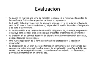 Evaluacion
•   Se ponen en marcha una serie de medidas tendentes a la mejora de la calidad de
    la enseñanza. Entre ellas se pueden destacar las siguientes:
•   Reducción del número máximo de alumnos por aula; en la enseñanza obligatoria
    será de 25 para la Educación Primaria, 30 para la Educación Secundaria Obligatoria
    y 35 para el Bachillerato.
•   La incorporación a los centros de educación obligatoria de, al menos, un profesor
    de apoyo para atender a los alumnos que presentes problemas de aprendizaje.
•   La creación en los centros docentes de departamentos de orientación educativa,
    psicopedagógica y profesional.
•   Una nueva regulación de la formación inicial del profesorado. (Todavía sin
    desarrollar.
•   La elaboración de un plan marco de formación permanente del profesorado que
    comprende entre otras actividades: cursos de actualización científica y didáctica,
    cursos para los equipos directivos, cursos de enseñanza técnico profesionales,
    proyectos de formación en centros, etc..
 