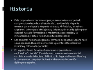 Historia

 Es la propia de una nación europea, abarcando tanto el periodo
   comprendido desde la prehistoria y la creación de la Hispania
   romana, pasando por la Hispania visigoda, Al-Ándalus, los reinos
   cristianos, la Monarquía Hispánica y la formación y caída del imperio
   español, hasta la formación del moderno Estado-nación y la
   instauración del actual Reino Constitucional español.
 Los primeros humanos llegaron al territorio de la actual España hace
   1 200 000 años. Durante los milenios siguientes el territorio fue
   invadido y colonizado por celtas
 En 1492 los Reyes Católicos financiaron el proyecto del
   explorador Cristóbal Colón de buscar una nueva ruta comercial
   con Asia a través del océano Atlántico. Su llegada al Nuevo Mundo y
   la consecuente conquista de América llevaron a la creación
   del Imperio español.
 