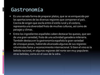 Gastronomía
 Es una variada forma de preparar platos, que se ve enriquecida por
   las aportaciones de las diversas regiones que componen el país.
   Cocina de origen que oscila entre el estilo rural y el costero,
   representa una diversidad fruto de muchas culturas, así como de
   paisajes y climas.
 Entre los ingredientes españoles caben destacar los quesos, que son
   de una gran variedad, fruto de una actividad ganadera milenaria.
   También destaca en la gastronomía española la gran variedad
   de vinosque posee, habiendo alcanzado algunas de sus regiones
   vitivinícolas fama y reconocimiento internacional. Si bien el vino es la
   bebida nacional, en algunas regiones del norte son muy populares
   otras bebidas, como en el caso de la sidra.
 