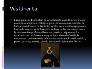 Vestimenta

 Las regiones de España han desarrollado a lo largo de su historia un
   modo de vestir propio. El traje regional es su máxima expresión. Se
   lucía, especialmente, en las fiestas locales y celebraciones populares.
   Esa tradición en el vestir ha cedido en favor de las pautas que marca
   la moda contemporánea; si bien, aún persisten algunos estilos
   característicos: en Extremadura y en los pueblos de Castilla, la
   vestimenta continúa siendo relativamente austera. El vestir andaluz,
   por el contrario, es muy colorido y elaborado durante las fiestas.
 