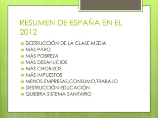 RESUMEN DE ESPAÑA EN EL
2012
   DESTRUCCIÓN DE LA CLASE MEDIA
   MÁS PARO
   MÁS POBREZA
   MÁS DESAHUCIOS
   MÁS CHORIZOS
   MÁS IMPUESTOS
   MENOS EMPRESAS,CONSUMO,TRABAJO
   DESTRUCCIÓN EDUCACIÓN
   QUIEBRA SISTEMA SANITARIO
 