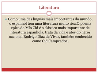 Literatura
 Como uma das línguas mais importantes do mundo,
o espanhol tem uma literatura muito rica.O poema
épico do Mío Cid é o clássico mais importante da
literatura espanhola, trata da vida e atos do héroi
nacional Rodrigo Díaz de Vivar, também conhecido
como Cid Campeador.
 