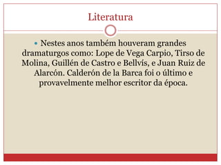 Literatura
 Nestes anos também houveram grandes
dramaturgos como: Lope de Vega Carpio, Tirso de
Molina, Guillén de Castro e Bellvís, e Juan Ruiz de
Alarcón. Calderón de la Barca foi o último e
provavelmente melhor escritor da época.
 