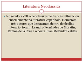  No século XVIII o neoclassicismo francês influenciou
enormemente na literatura espanhola. Houveram
três autores que destacaram dentro do decline
literario, foram: Leandro Fernández de Moratín,
Ramón de la Cruz e o poeta Juan Meléndez Valdés.
Literatura Neoclássica
 