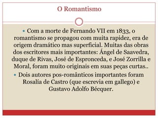 O Romantismo
 Com a morte de Fernando VII em 1833, o
romantismo se propagou com muita rapidez, era de
origem dramático mas superficial. Muitas das obras
dos escritores mais importantes: Ángel de Saavedra,
duque de Rivas, José de Espronceda, e José Zorrilla e
Moral, foram muito originais em suas peças curtas..
 Dois autores pos-românticos importantes foram
Rosalía de Castro (que escrevia em gallego) e
Gustavo Adolfo Bécquer.
 