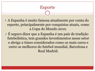 Esporte
 A Espanha é muito famosa atualmente por conta do
esporte, principalmente por conquistas atuais, como
a Copa do Mundo 2010.
 É seguro dizer que a Espanha é um país de tradição
futebolística, tem grandes investimentos nesse setor
e abriga 2 times considerados como os mais caros e
entre os melhores do futebol mundial, Barcelona e
Real Madrid.
 