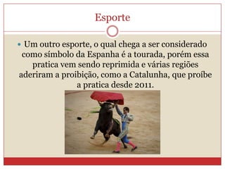 Esporte
 Um outro esporte, o qual chega a ser considerado
como símbolo da Espanha é a tourada, porém essa
pratica vem sendo reprimida e várias regiões
aderiram a proibição, como a Catalunha, que proíbe
a pratica desde 2011.
 