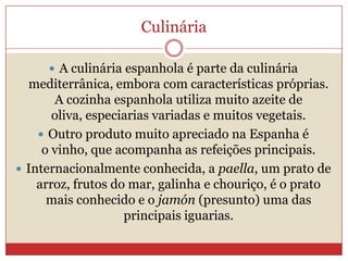 Culinária
 A culinária espanhola é parte da culinária
mediterrânica, embora com características próprias.
A cozinha espanhola utiliza muito azeite de
oliva, especiarias variadas e muitos vegetais.
 Outro produto muito apreciado na Espanha é
o vinho, que acompanha as refeições principais.
 Internacionalmente conhecida, a paella, um prato de
arroz, frutos do mar, galinha e chouriço, é o prato
mais conhecido e o jamón (presunto) uma das
principais iguarias.
 