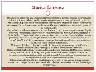 Música flamenca
 O flamenco é a música e a dança cujas origens remontam às culturas cigana e mourisca, com
influência árabe e judaica. A cultura do flamenco é associada principalmente à região da
Andaluzia na Espanha, assim como Múrcia e Estremadura, e tornou-se um dos símbolos da
cultura espanhola. Em 16 novembro de 2010 o Flamenco foi declarado Património Imaterial
da Humanidade.1
Originalmente, o flamenco consistia apenas de canto (cante) sem acompanhamento. Depois
começou a ser acompanhado por violão, ou guitarra clássica (toque), palmas, sapateado e
dança (baile). O "toque" e o "baile" podem também aparecer sem o "cante", embora o canto
permaneça no coração da tradição do flamenco. Mais recentemente outros instrumentos
como o "cajón" (ou adufe, em português uma caixa de madeira usada como percussão) e as
castanholas foram também introduzidos.
Muitos dos detalhes do desenvolvimento do flamenco foram perdidos na história da
Espanha e existem várias razões para essa falta de evidências históricas:
Os tempos turbulentos dos povos envolvidos na cultura do flamenco. Os Mouros, os Ciganos
e os judeus foram todos perseguidos pela inquisição espanhola em diversos tempos
Os ciganos possuíam principalmente uma cultura oral. As suas músicas eram passadas às
novas gerações através de atuações em comunidade
O flamenco não foi considerado uma forma de arte, sobre a qual valesse a pena escrever
durante muito tempo. Durante a sua existência, o flamenco esteve dentro e fora de moda por
diversas vezes.
 