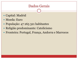 Dados Gerais
 Capital: Madrid
 Moeda: Euro
 População: 47 265 321 habitantes
 Religião predominante: Catolicismo
 Fronteira: Portugal, França, Andorra e Marrocos
 