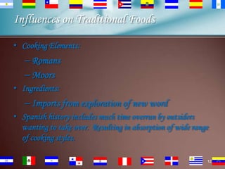 Influences on Traditional Foods
• Cooking Elements:

– Romans
– Moors
• Ingredients:

– Imports from exploration of new word
• Spanish history includes much time overrun by outsiders
wanting to take over. Resulting in absorption of wide range
of cooking styles.
12

 